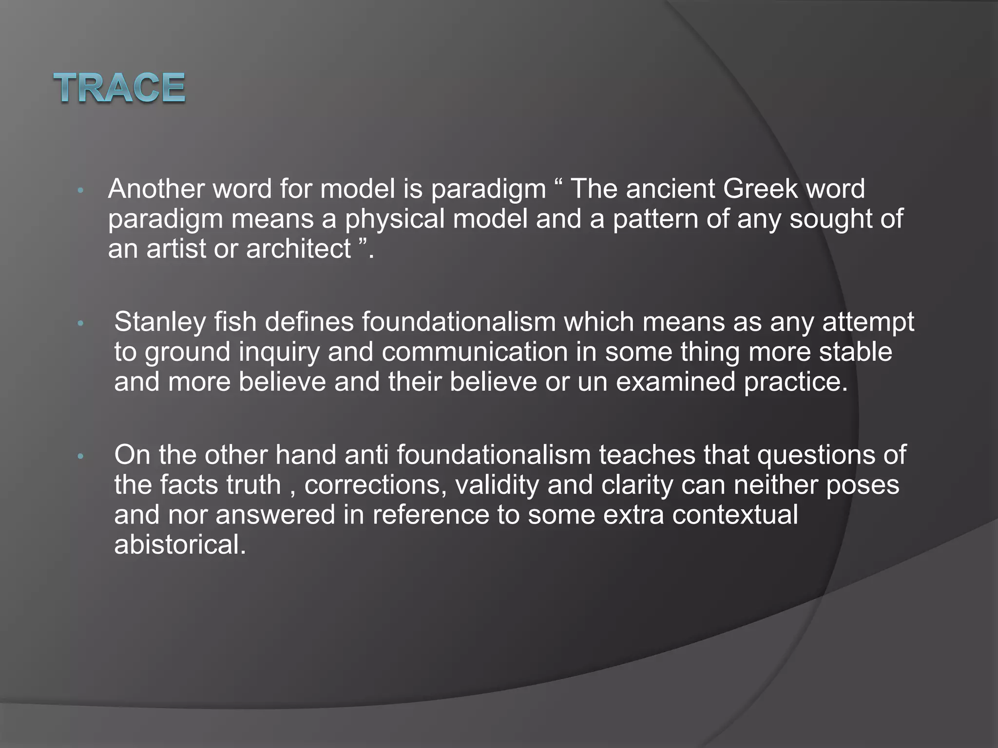 • Another word for model is paradigm “ The ancient Greek word
paradigm means a physical model and a pattern of any sought of
an artist or architect ”.
• Stanley fish defines foundationalism which means as any attempt
to ground inquiry and communication in some thing more stable
and more believe and their believe or un examined practice.
• On the other hand anti foundationalism teaches that questions of
the facts truth , corrections, validity and clarity can neither poses
and nor answered in reference to some extra contextual
abistorical.
 
