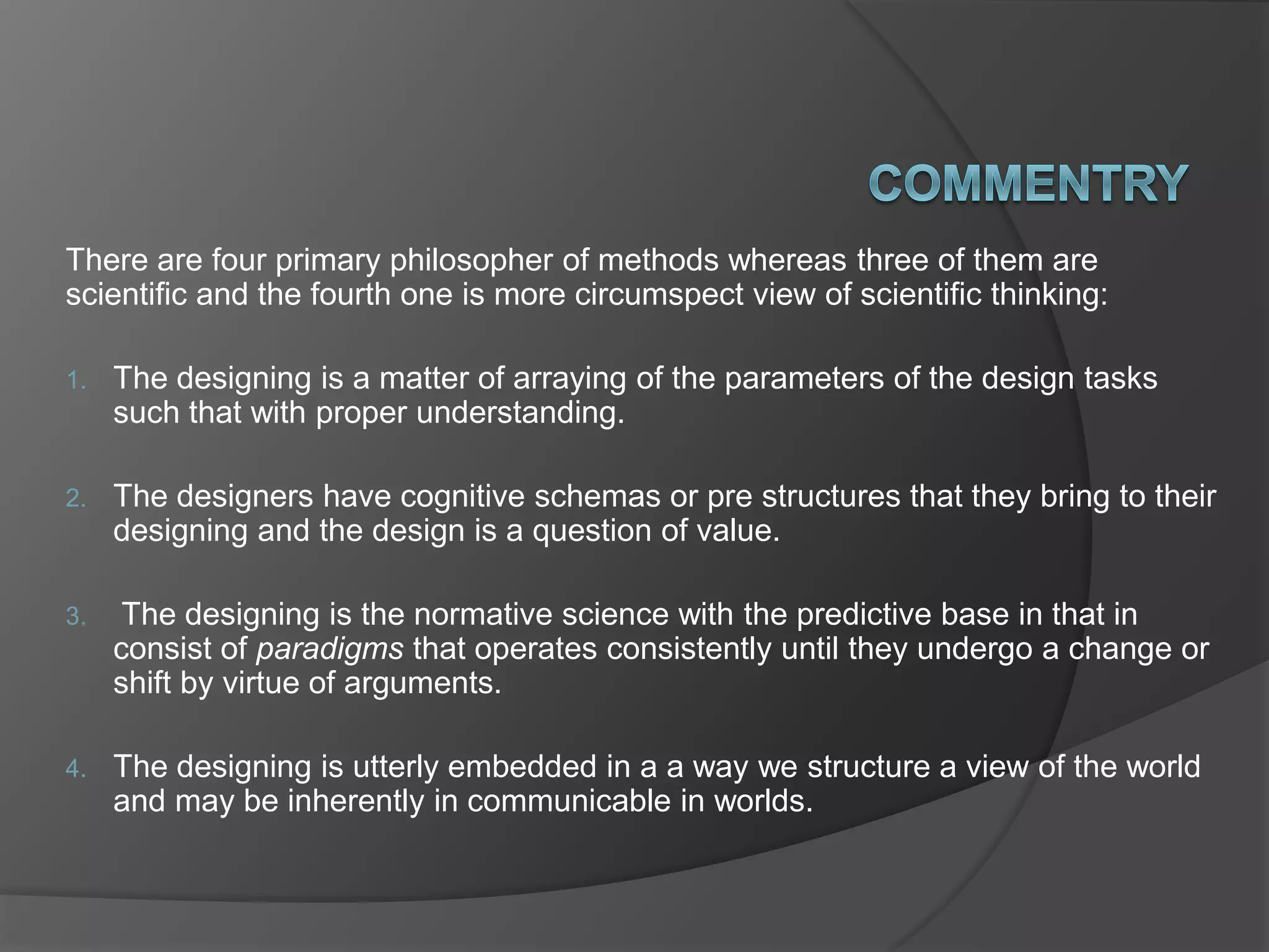 There are four primary philosopher of methods whereas three of them are
scientific and the fourth one is more circumspect view of scientific thinking:
1. The designing is a matter of arraying of the parameters of the design tasks
such that with proper understanding.
2. The designers have cognitive schemas or pre structures that they bring to their
designing and the design is a question of value.
3. The designing is the normative science with the predictive base in that in
consist of paradigms that operates consistently until they undergo a change or
shift by virtue of arguments.
4. The designing is utterly embedded in a a way we structure a view of the world
and may be inherently in communicable in worlds.
 