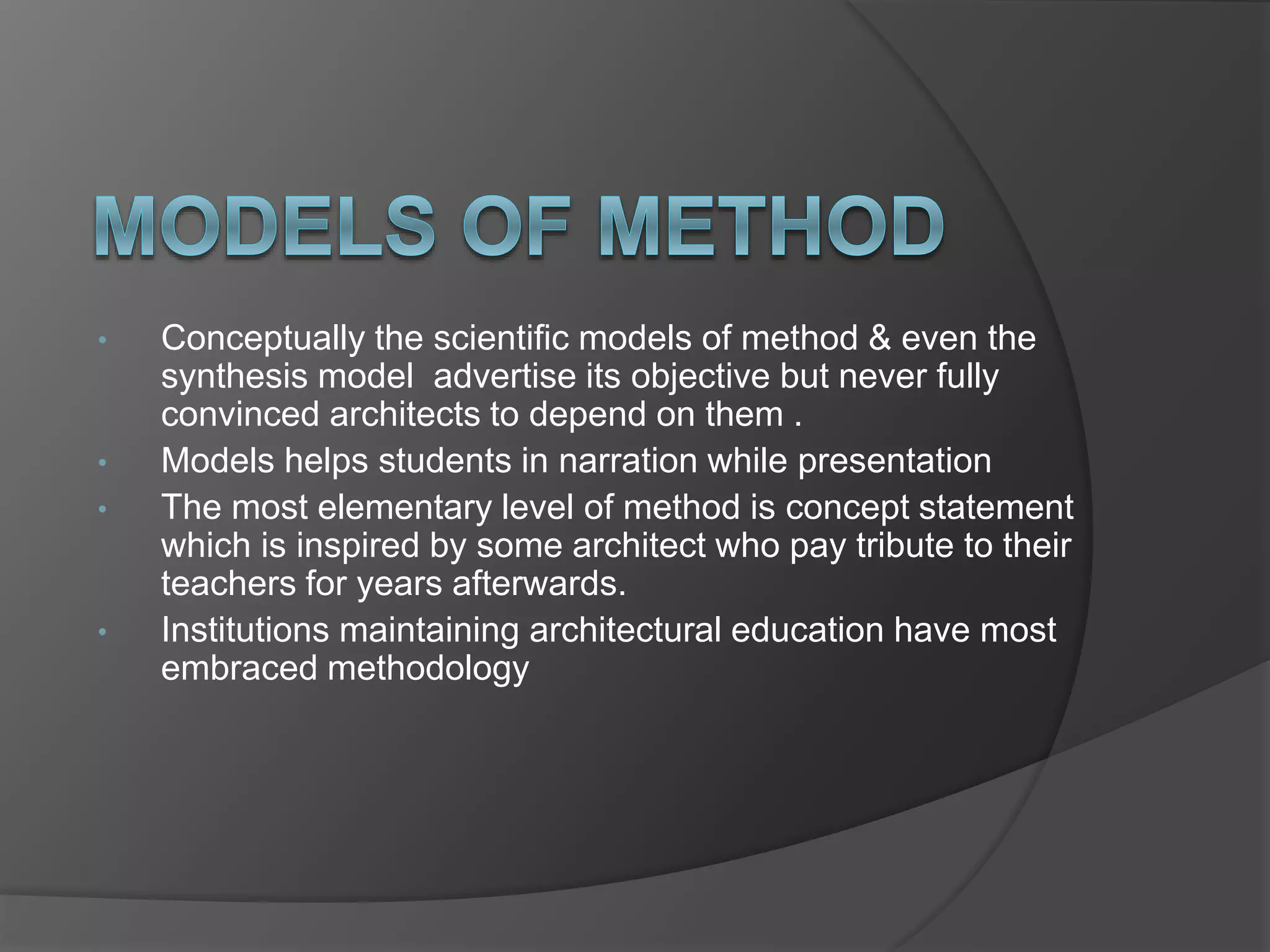 • Conceptually the scientific models of method & even the
synthesis model advertise its objective but never fully
convinced architects to depend on them .
• Models helps students in narration while presentation
• The most elementary level of method is concept statement
which is inspired by some architect who pay tribute to their
teachers for years afterwards.
• Institutions maintaining architectural education have most
embraced methodology
 