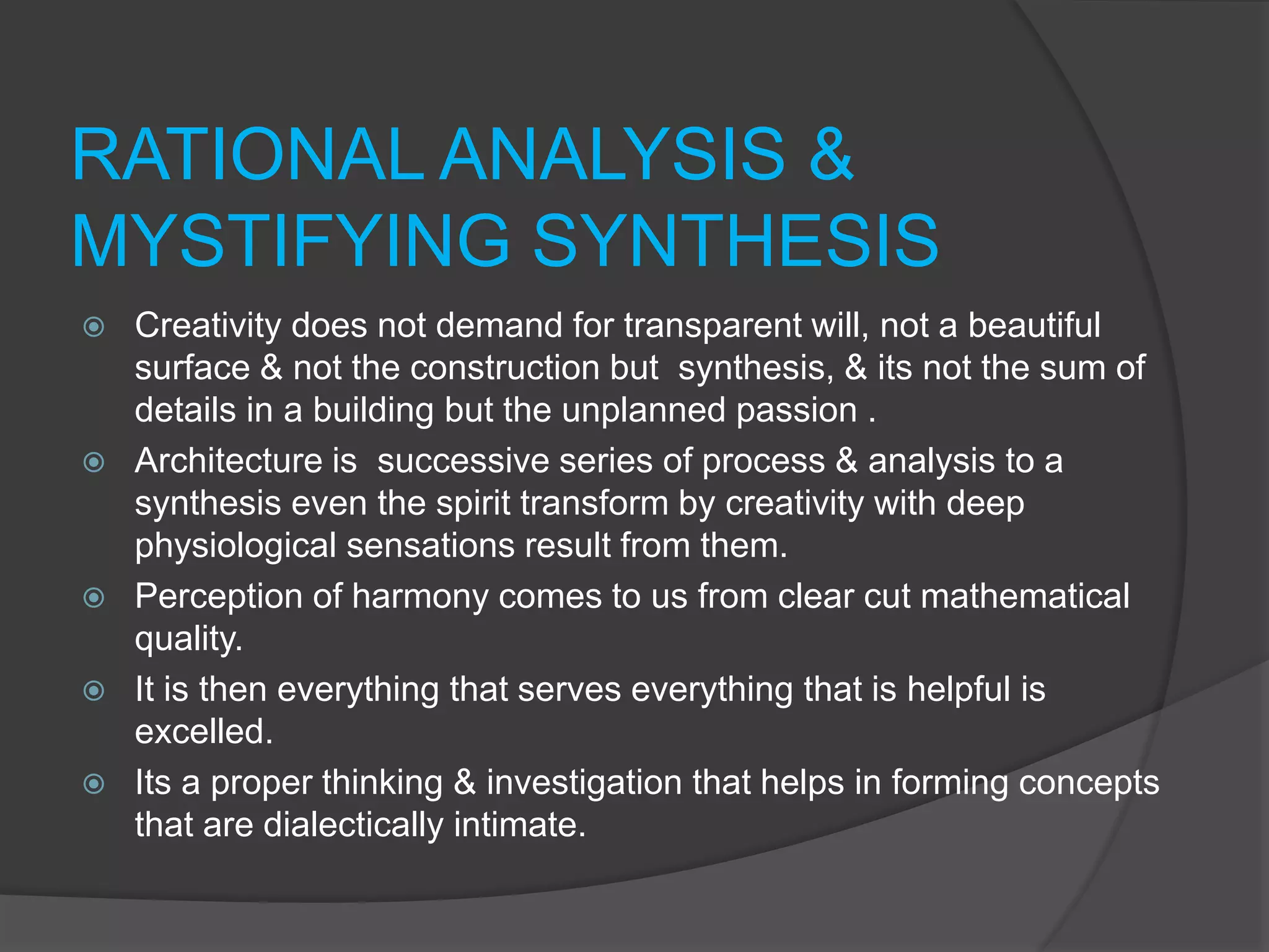 RATIONAL ANALYSIS &
MYSTIFYING SYNTHESIS
 Creativity does not demand for transparent will, not a beautiful
surface & not the construction but synthesis, & its not the sum of
details in a building but the unplanned passion .
 Architecture is successive series of process & analysis to a
synthesis even the spirit transform by creativity with deep
physiological sensations result from them.
 Perception of harmony comes to us from clear cut mathematical
quality.
 It is then everything that serves everything that is helpful is
excelled.
 Its a proper thinking & investigation that helps in forming concepts
that are dialectically intimate.
 