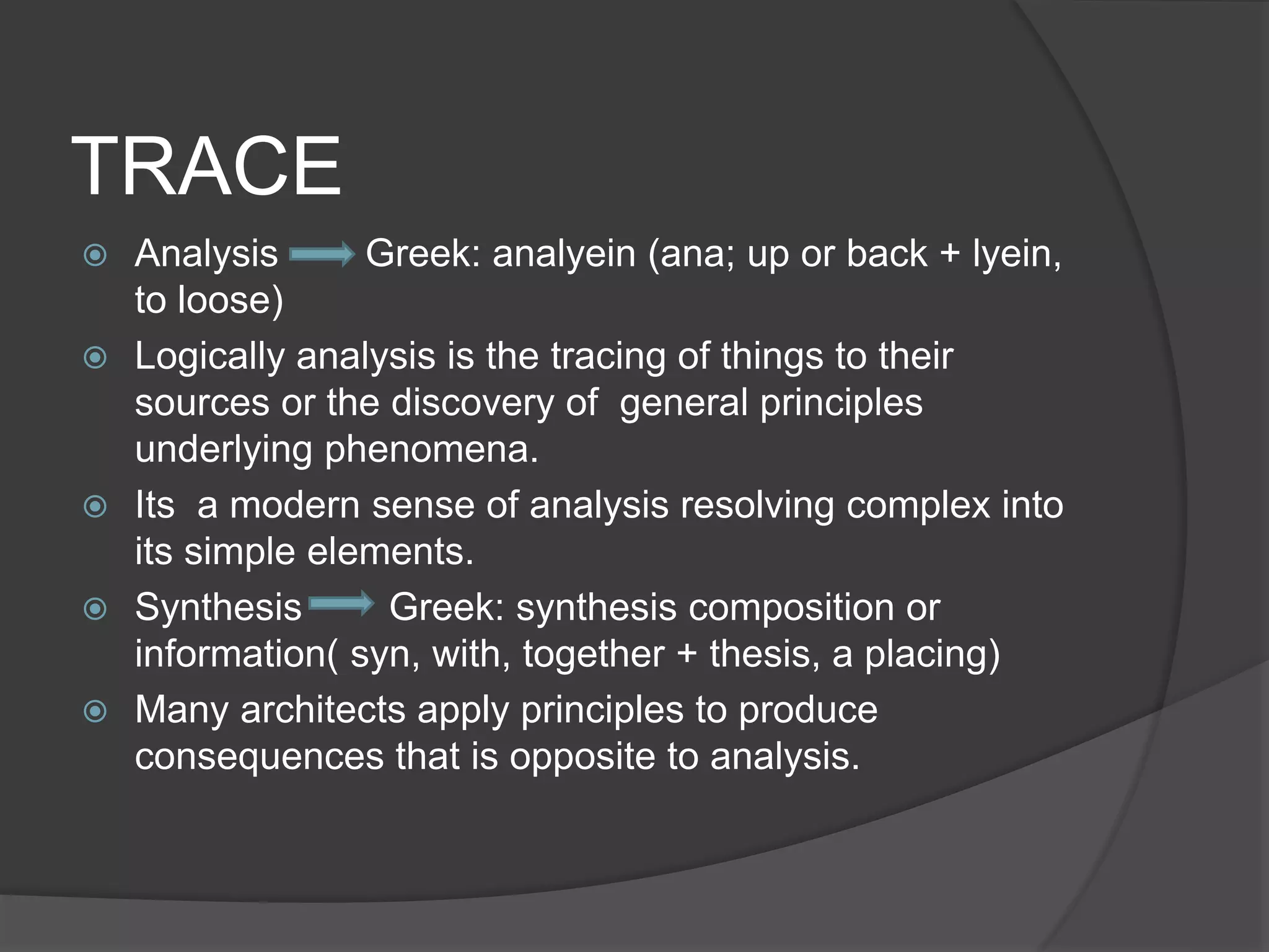 TRACE
 Analysis Greek: analyein (ana; up or back + lyein,
to loose)
 Logically analysis is the tracing of things to their
sources or the discovery of general principles
underlying phenomena.
 Its a modern sense of analysis resolving complex into
its simple elements.
 Synthesis Greek: synthesis composition or
information( syn, with, together + thesis, a placing)
 Many architects apply principles to produce
consequences that is opposite to analysis.
 