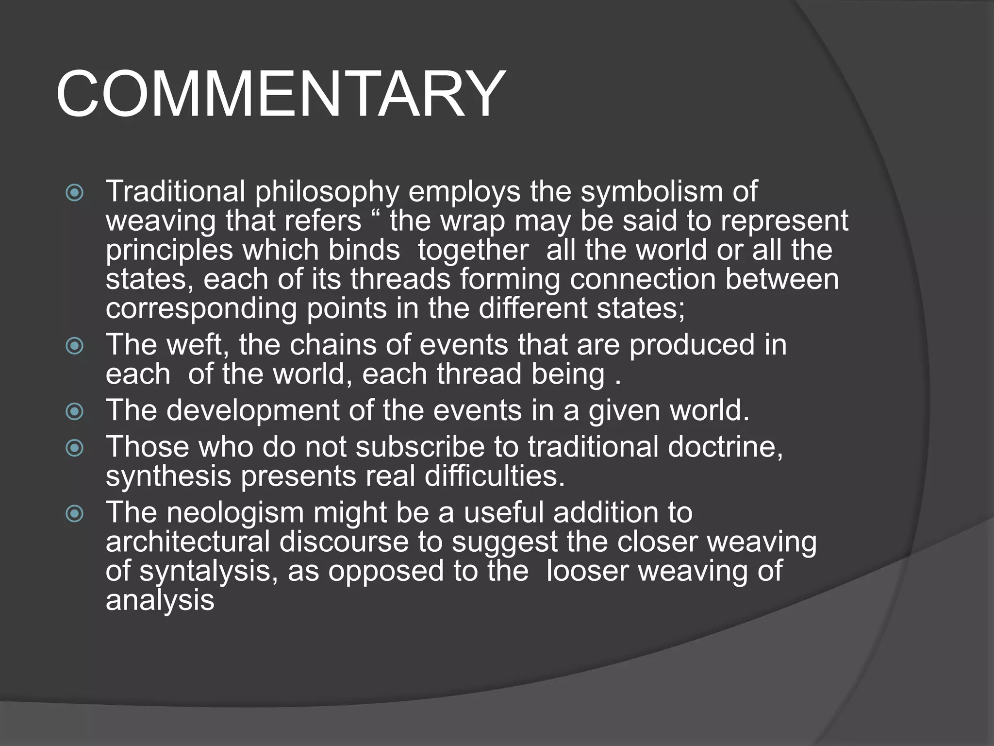 COMMENTARY
 Traditional philosophy employs the symbolism of
weaving that refers “ the wrap may be said to represent
principles which binds together all the world or all the
states, each of its threads forming connection between
corresponding points in the different states;
 The weft, the chains of events that are produced in
each of the world, each thread being .
 The development of the events in a given world.
 Those who do not subscribe to traditional doctrine,
synthesis presents real difficulties.
 The neologism might be a useful addition to
architectural discourse to suggest the closer weaving
of syntalysis, as opposed to the looser weaving of
analysis
 