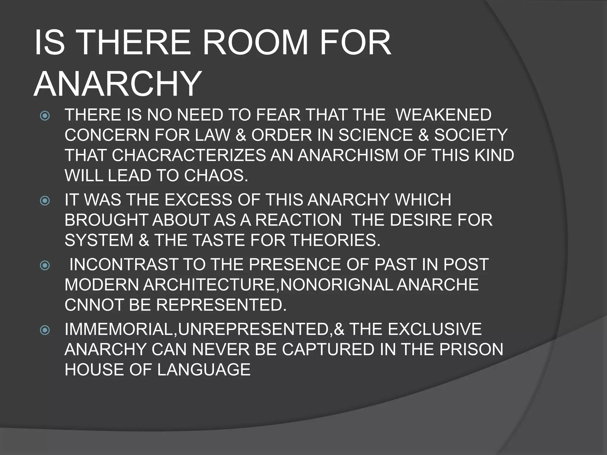 IS THERE ROOM FOR
ANARCHY
 THERE IS NO NEED TO FEAR THAT THE WEAKENED
CONCERN FOR LAW & ORDER IN SCIENCE & SOCIETY
THAT CHACRACTERIZES AN ANARCHISM OF THIS KIND
WILL LEAD TO CHAOS.
 IT WAS THE EXCESS OF THIS ANARCHY WHICH
BROUGHT ABOUT AS A REACTION THE DESIRE FOR
SYSTEM & THE TASTE FOR THEORIES.
 INCONTRAST TO THE PRESENCE OF PAST IN POST
MODERN ARCHITECTURE,NONORIGNAL ANARCHE
CNNOT BE REPRESENTED.
 IMMEMORIAL,UNREPRESENTED,& THE EXCLUSIVE
ANARCHY CAN NEVER BE CAPTURED IN THE PRISON
HOUSE OF LANGUAGE
 