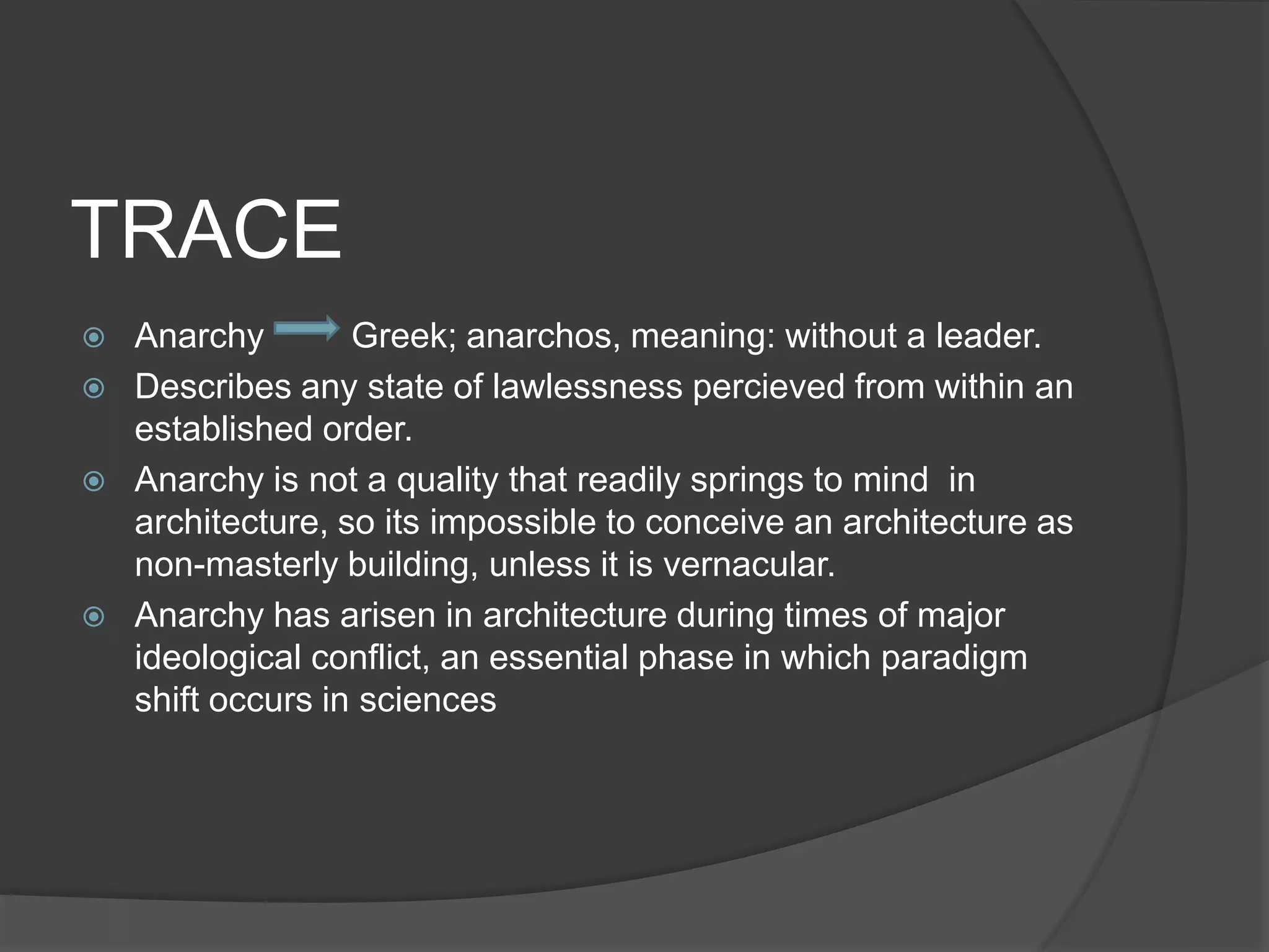 TRACE
 Anarchy Greek; anarchos, meaning: without a leader.
 Describes any state of lawlessness percieved from within an
established order.
 Anarchy is not a quality that readily springs to mind in
architecture, so its impossible to conceive an architecture as
non-masterly building, unless it is vernacular.
 Anarchy has arisen in architecture during times of major
ideological conflict, an essential phase in which paradigm
shift occurs in sciences
 