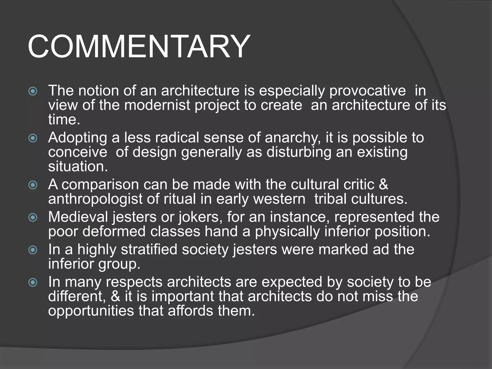 COMMENTARY
 The notion of an architecture is especially provocative in
view of the modernist project to create an architecture of its
time.
 Adopting a less radical sense of anarchy, it is possible to
conceive of design generally as disturbing an existing
situation.
 A comparison can be made with the cultural critic &
anthropologist of ritual in early western tribal cultures.
 Medieval jesters or jokers, for an instance, represented the
poor deformed classes hand a physically inferior position.
 In a highly stratified society jesters were marked ad the
inferior group.
 In many respects architects are expected by society to be
different, & it is important that architects do not miss the
opportunities that affords them.
 
