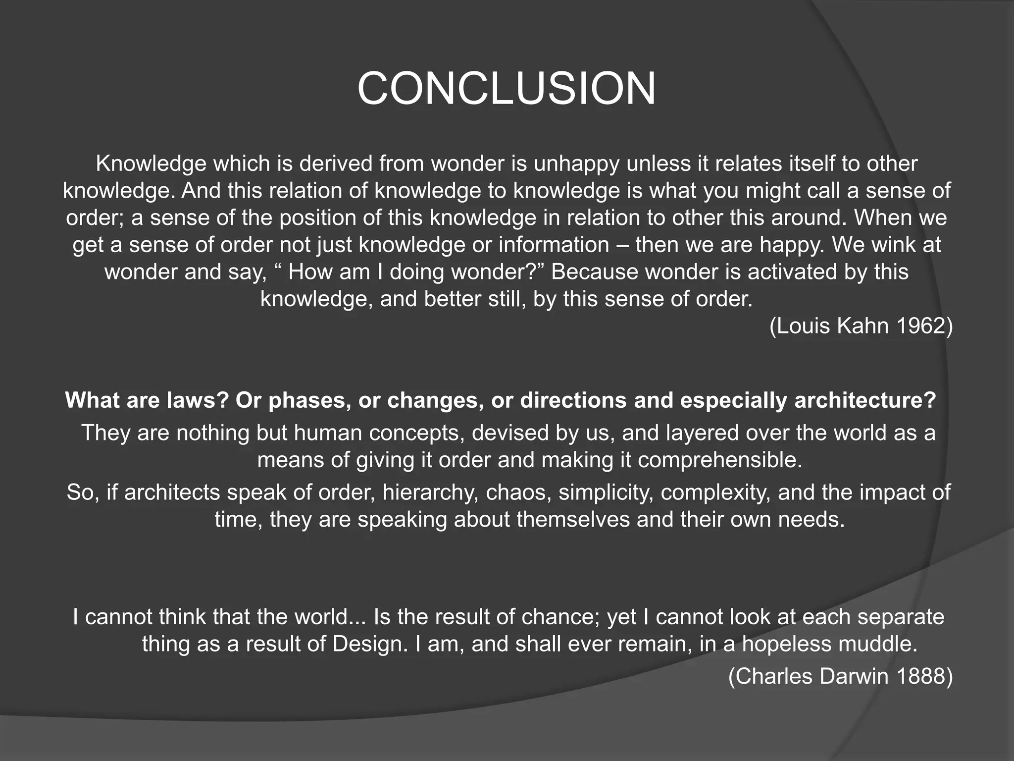 CONCLUSION
What are laws? Or phases, or changes, or directions and especially architecture?
They are nothing but human concepts, devised by us, and layered over the world as a
means of giving it order and making it comprehensible.
So, if architects speak of order, hierarchy, chaos, simplicity, complexity, and the impact of
time, they are speaking about themselves and their own needs.
I cannot think that the world... Is the result of chance; yet I cannot look at each separate
thing as a result of Design. I am, and shall ever remain, in a hopeless muddle.
(Charles Darwin 1888)
Knowledge which is derived from wonder is unhappy unless it relates itself to other
knowledge. And this relation of knowledge to knowledge is what you might call a sense of
order; a sense of the position of this knowledge in relation to other this around. When we
get a sense of order not just knowledge or information – then we are happy. We wink at
wonder and say, “ How am I doing wonder?” Because wonder is activated by this
knowledge, and better still, by this sense of order.
(Louis Kahn 1962)
 