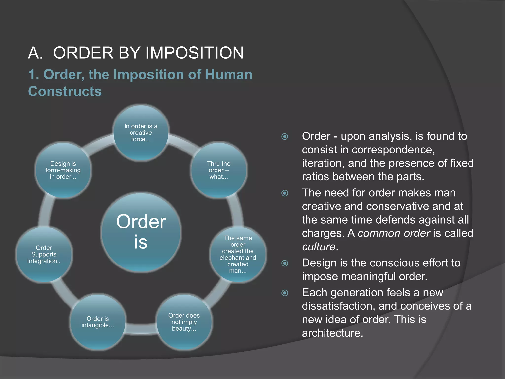 1. Order, the Imposition of Human
Constructs
A. ORDER BY IMPOSITION
 Order - upon analysis, is found to
consist in correspondence,
iteration, and the presence of fixed
ratios between the parts.
 The need for order makes man
creative and conservative and at
the same time defends against all
charges. A common order is called
culture.
 Design is the conscious effort to
impose meaningful order.
 Each generation feels a new
dissatisfaction, and conceives of a
new idea of order. This is
architecture.
Order
is
In order is a
creative
force...
Thru the
order –
what...
The same
order
created the
elephant and
created
man...
Order does
not imply
beauty...
Order is
intangible...
Order
Supports
Integration..
Design is
form-making
in order...
 