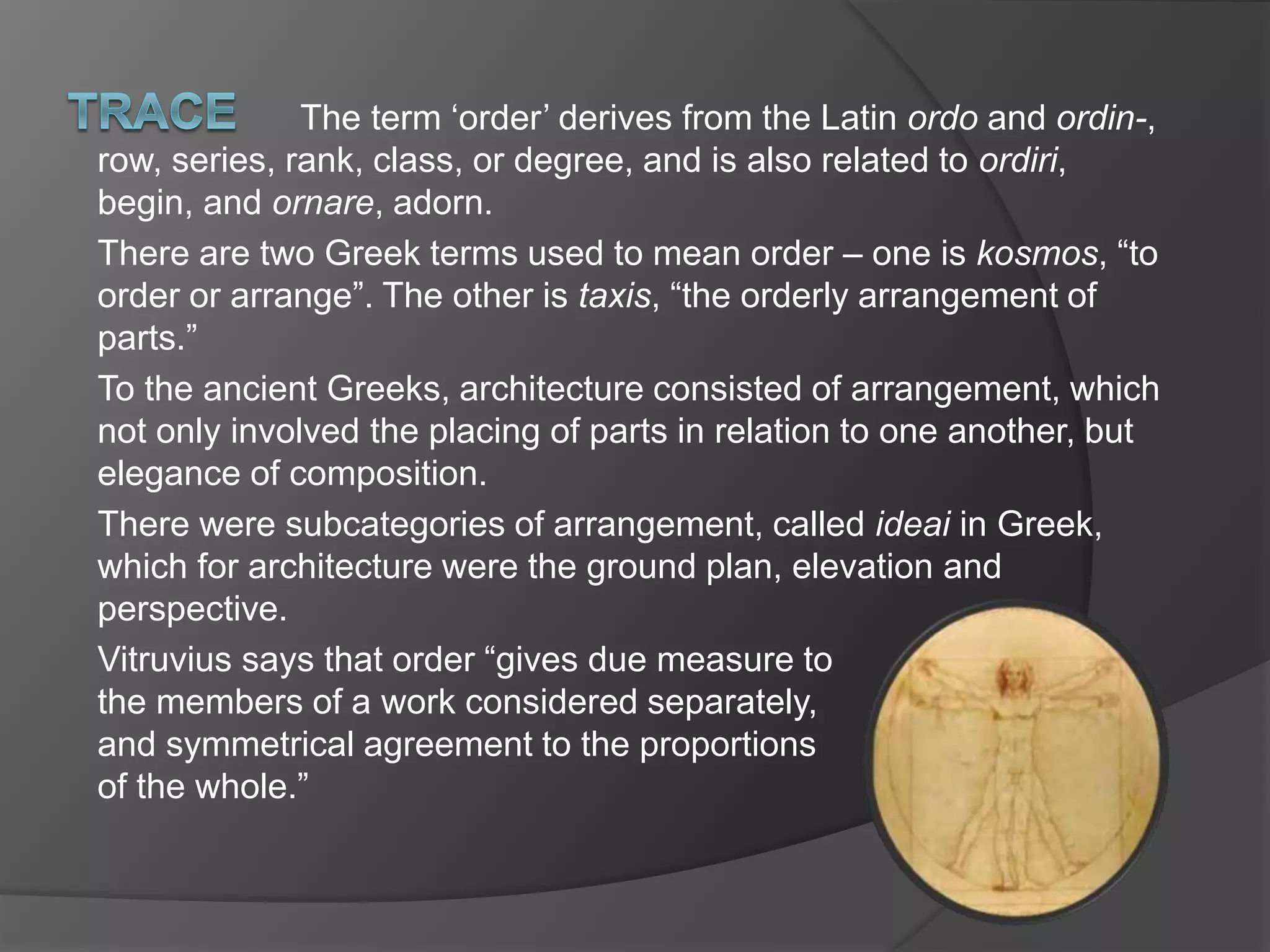 The term ‘order’ derives from the Latin ordo and ordin-,
row, series, rank, class, or degree, and is also related to ordiri,
begin, and ornare, adorn.
There are two Greek terms used to mean order – one is kosmos, “to
order or arrange”. The other is taxis, “the orderly arrangement of
parts.”
To the ancient Greeks, architecture consisted of arrangement, which
not only involved the placing of parts in relation to one another, but
elegance of composition.
There were subcategories of arrangement, called ideai in Greek,
which for architecture were the ground plan, elevation and
perspective.
Vitruvius says that order “gives due measure to
the members of a work considered separately,
and symmetrical agreement to the proportions
of the whole.”
 