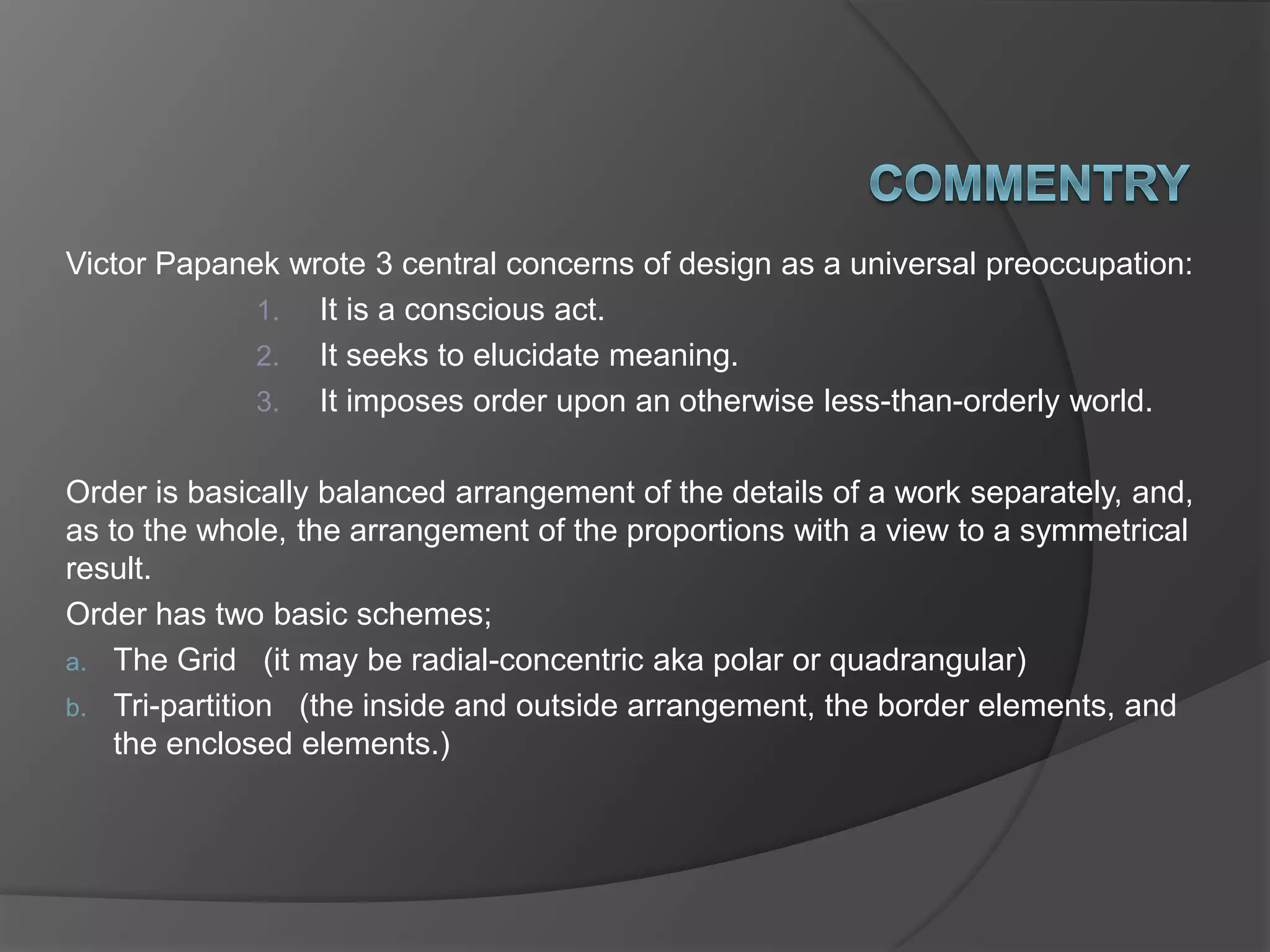 Victor Papanek wrote 3 central concerns of design as a universal preoccupation:
1. It is a conscious act.
2. It seeks to elucidate meaning.
3. It imposes order upon an otherwise less-than-orderly world.
Order is basically balanced arrangement of the details of a work separately, and,
as to the whole, the arrangement of the proportions with a view to a symmetrical
result.
Order has two basic schemes;
a. The Grid (it may be radial-concentric aka polar or quadrangular)
b. Tri-partition (the inside and outside arrangement, the border elements, and
the enclosed elements.)
 