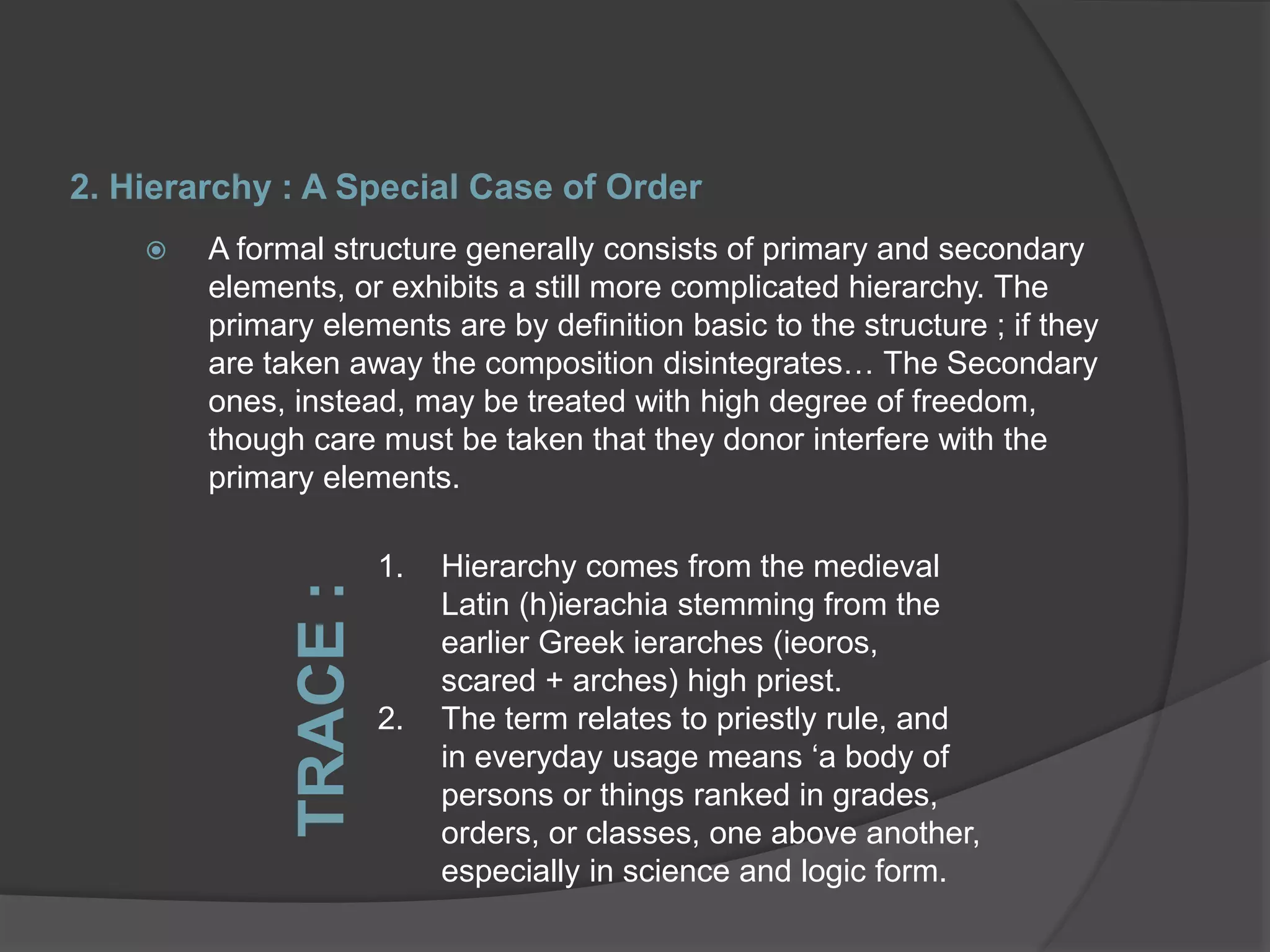 2. Hierarchy : A Special Case of Order
 A formal structure generally consists of primary and secondary
elements, or exhibits a still more complicated hierarchy. The
primary elements are by definition basic to the structure ; if they
are taken away the composition disintegrates… The Secondary
ones, instead, may be treated with high degree of freedom,
though care must be taken that they donor interfere with the
primary elements.
1. Hierarchy comes from the medieval
Latin (h)ierachia stemming from the
earlier Greek ierarches (ieoros,
scared + arches) high priest.
2. The term relates to priestly rule, and
in everyday usage means ‘a body of
persons or things ranked in grades,
orders, or classes, one above another,
especially in science and logic form.
TRACE:
 