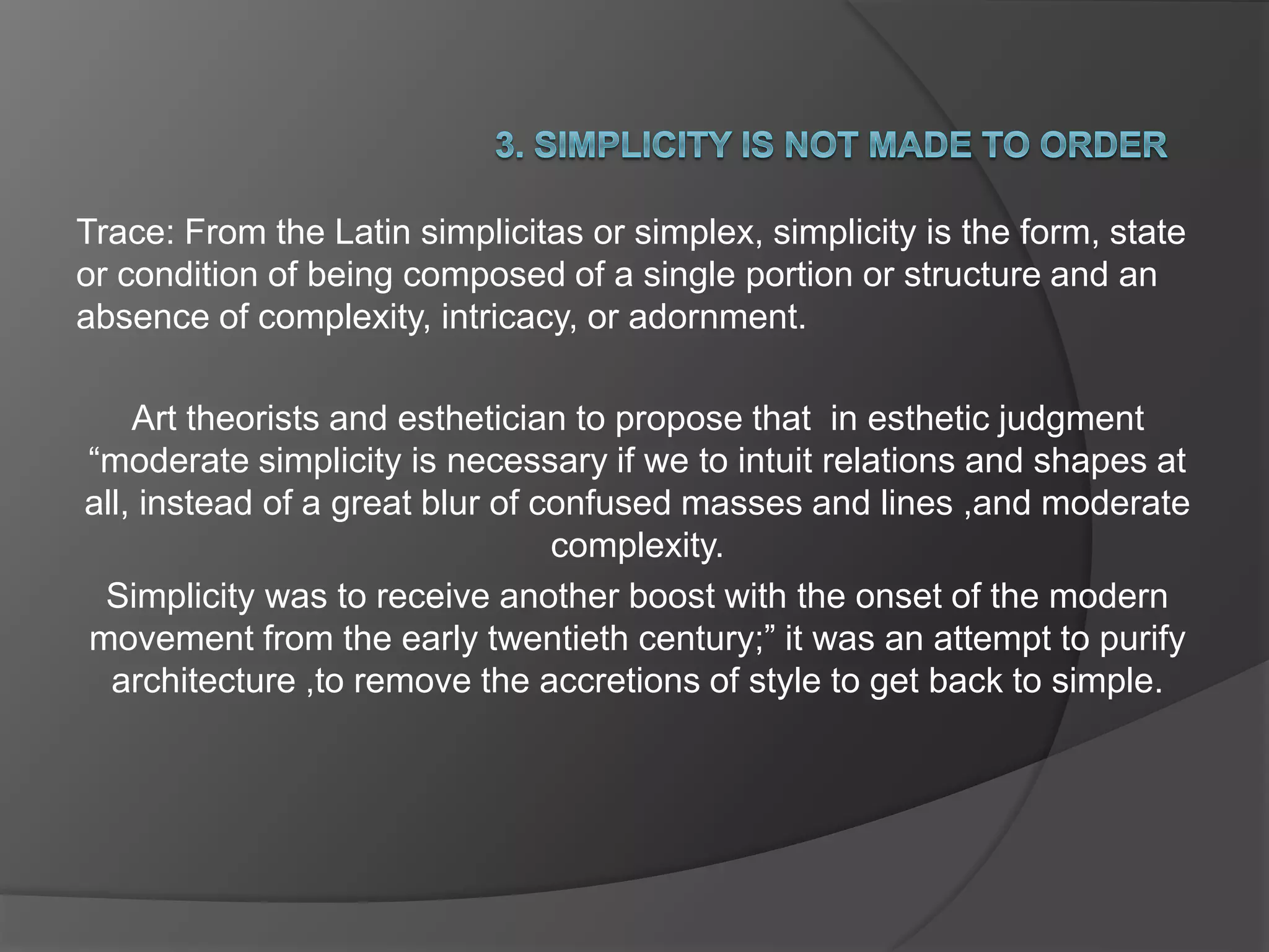 Trace: From the Latin simplicitas or simplex, simplicity is the form, state
or condition of being composed of a single portion or structure and an
absence of complexity, intricacy, or adornment.
Art theorists and esthetician to propose that in esthetic judgment
“moderate simplicity is necessary if we to intuit relations and shapes at
all, instead of a great blur of confused masses and lines ,and moderate
complexity.
Simplicity was to receive another boost with the onset of the modern
movement from the early twentieth century;” it was an attempt to purify
architecture ,to remove the accretions of style to get back to simple.
 