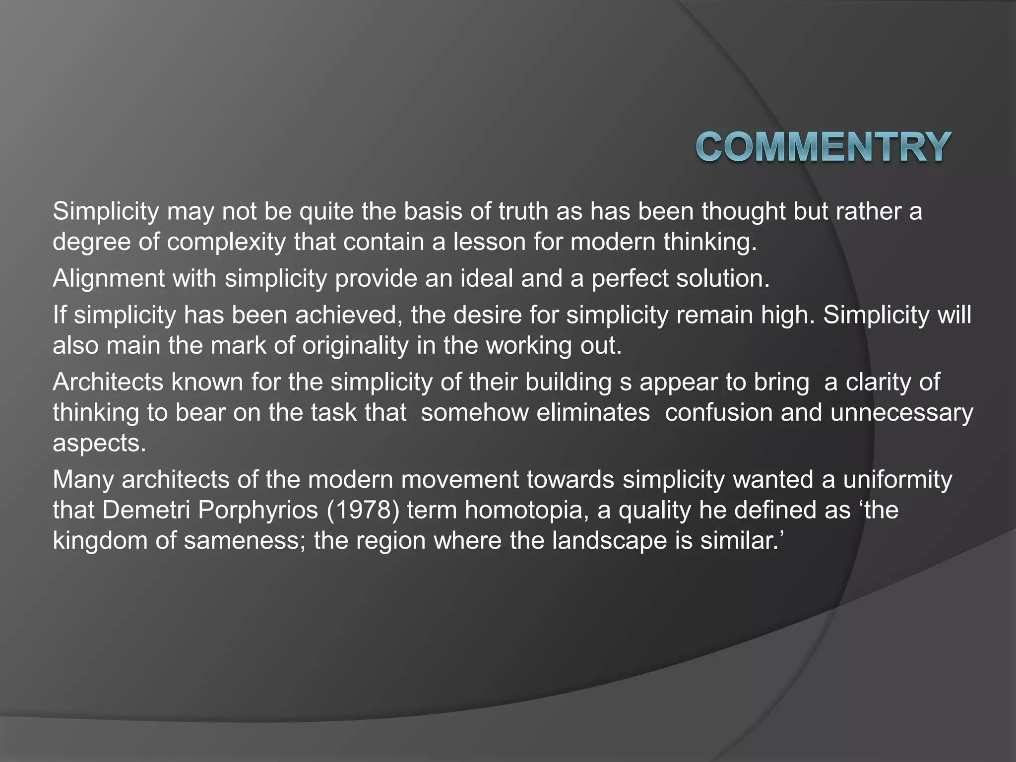Simplicity may not be quite the basis of truth as has been thought but rather a
degree of complexity that contain a lesson for modern thinking.
Alignment with simplicity provide an ideal and a perfect solution.
If simplicity has been achieved, the desire for simplicity remain high. Simplicity will
also main the mark of originality in the working out.
Architects known for the simplicity of their building s appear to bring a clarity of
thinking to bear on the task that somehow eliminates confusion and unnecessary
aspects.
Many architects of the modern movement towards simplicity wanted a uniformity
that Demetri Porphyrios (1978) term homotopia, a quality he defined as ‘the
kingdom of sameness; the region where the landscape is similar.’
 