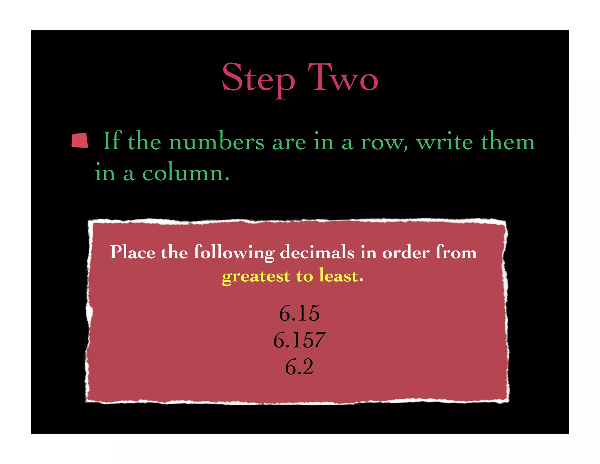 Step Two
 If the numbers are in a row, write them
in a column.

 Place the following decimals in order from
               greatest to least.
                   6.15
                   6.157
                    6.2
 