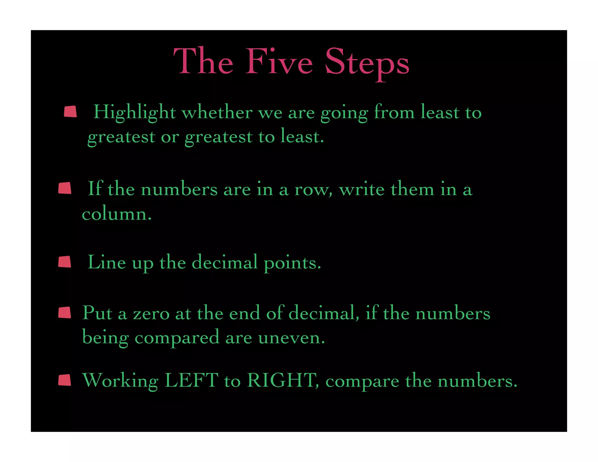 The Five Steps
 Highlight whether we are going from least to
greatest or greatest to least.

 If the numbers are in a row, write them in a
column.

Line up the decimal points.

Put a zero at the end of decimal, if the numbers
being compared are uneven.

Working LEFT to RIGHT, compare the numbers.
 