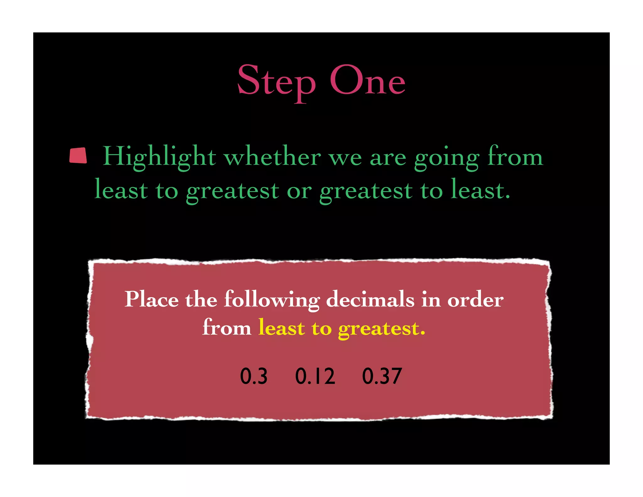 Step One
 Highlight whether we are going from
least to greatest or greatest to least.


  Place the following decimals in order
          from least to greatest.

             0.3   0.12   0.37
 