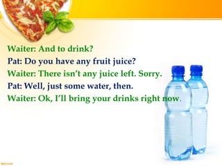 Waiter: And to drink?
Pat: Do you have any fruit juice?
Waiter: There isn’t any juice left. Sorry.
Pat: Well, just some water, then.
Waiter: Ok, I’ll bring your drinks right now.
 