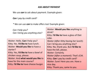 ASK ABOUT PAYMENT
We use can to ask about payment. Example given:
Can I pay by credit card?
* We can use can to make offers too! Example given:
Can I help you?
Can I bring you anything else?
Waiter: Hello. Can I help you?
Kitty: Yes. I’d like to have lunch.
Waiter: Would you like to have a
starter?
Kitty: Yes, I’d like to have a bowl of
chicken soup, please.
Waiter: And what would you like to
have for the main course?
Kitty: I’d like to have cheese burger.
Waiter: Would you like anything to
drink?
Kitty: I’d like to have a glass of Diet
coke.
Waiter (After Kitty having her lunch):
Can I bring you anything else?
Kitty: No, thank you. But I’d like to
have the bill, please.
Waiter: Certainly.
Waiter (After a moment): That’s £34.
Kitty: Can I pay by credit card?
Waiter: Sure! Here you are. Have a
nice day.
Kitty: Thank you, same to you.