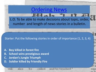 Ordering News
L.O. To be able to make decisions about topic, order,
number and length of news stories in a bulletin.
Starter: Put the following stories in order of importance (1, 2, 3, 4)
A. Boy killed in forest fire
B. School wins prestigious award
C. Jordan’s Jungle Triumph
D. Soldier killed by Friendly Fire
 