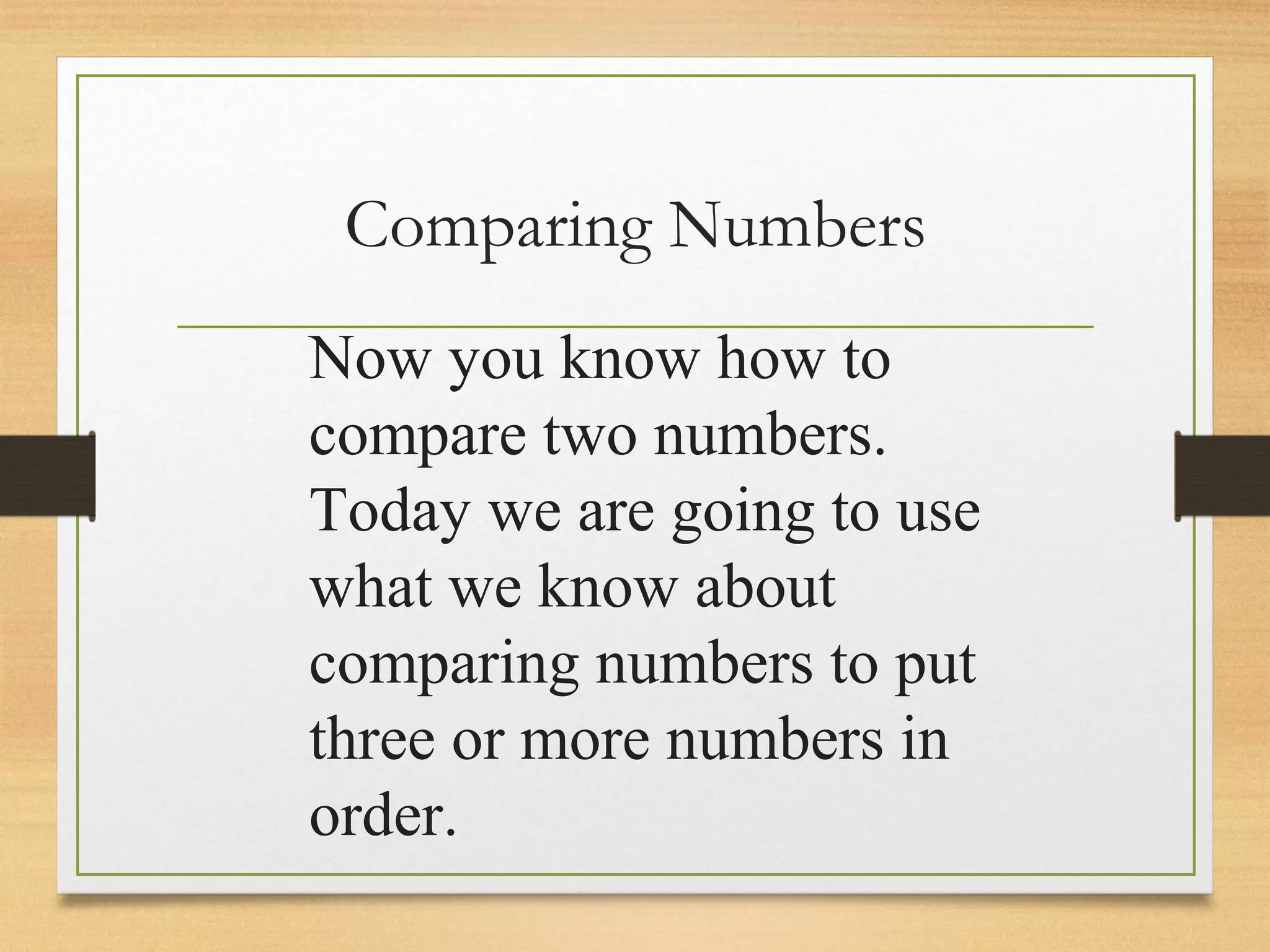 Comparing Numbers 
Now you know how to 
compare two numbers. 
Today we are going to use 
what we know about 
comparing numbers to put 
three or more numbers in 
order. 
 
