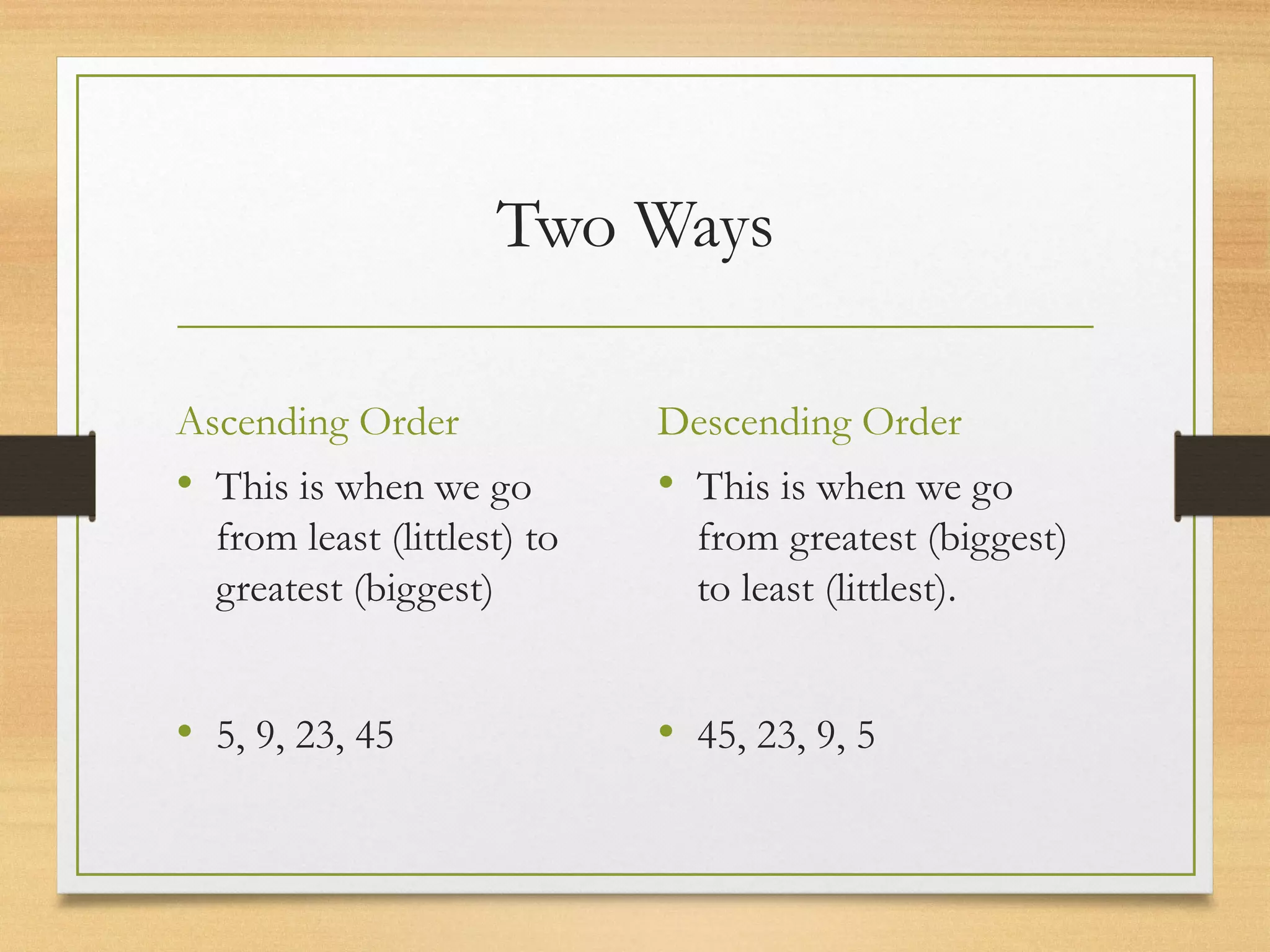 Two Ways 
Ascending Order 
• This is when we go 
from least (littlest) to 
greatest (biggest) 
• 5, 9, 23, 45 
Descending Order 
• This is when we go 
from greatest (biggest) 
to least (littlest). 
• 45, 23, 9, 5 
 