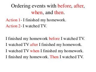 Ordering events with before, after,
when, and then.
Action 1- I finished my homework.
Action 2- I watched TV.
I finished my homework before I watched TV.
I watched TV after I finished my homework.
I watched TV when I finished my homework.
I finished my homework. Then I watched TV.
 