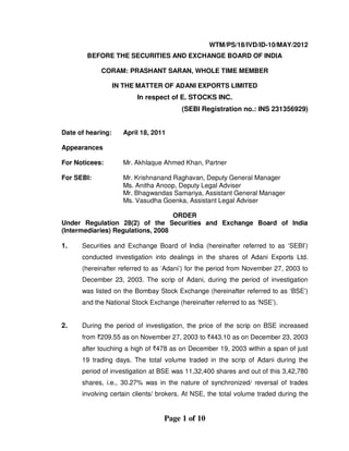 Page 1 of 10
WTM/PS/18/IVD/ID-10/MAY/2012
BEFORE THE SECURITIES AND EXCHANGE BOARD OF INDIA
CORAM: PRASHANT SARAN, WHOLE TIME MEMBER
IN THE MATTER OF ADANI EXPORTS LIMITED
In respect of E. STOCKS INC.
(SEBI Registration no.: INS 231356929)
Date of hearing: April 18, 2011
Appearances
For Noticees: Mr. Akhlaque Ahmed Khan, Partner
For SEBI: Mr. Krishnanand Raghavan, Deputy General Manager
Ms. Anitha Anoop, Deputy Legal Adviser
Mr. Bhagwandas Samariya, Assistant General Manager
Ms. Vasudha Goenka, Assistant Legal Adviser
ORDER
Under Regulation 28(2) of the Securities and Exchange Board of India
(Intermediaries) Regulations, 2008
1. Securities and Exchange Board of India (hereinafter referred to as ‘SEBI’)
conducted investigation into dealings in the shares of Adani Exports Ltd.
(hereinafter referred to as ‘Adani’) for the period from November 27, 2003 to
December 23, 2003. The scrip of Adani, during the period of investigation
was listed on the Bombay Stock Exchange (hereinafter referred to as ‘BSE’)
and the National Stock Exchange (hereinafter referred to as ‘NSE’).
2. During the period of investigation, the price of the scrip on BSE increased
from `209.55 as on November 27, 2003 to `443.10 as on December 23, 2003
after touching a high of `478 as on December 19, 2003 within a span of just
19 trading days. The total volume traded in the scrip of Adani during the
period of investigation at BSE was 11,32,400 shares and out of this 3,42,780
shares, i.e., 30.27% was in the nature of synchronized/ reversal of trades
involving certain clients/ brokers. At NSE, the total volume traded during the
 