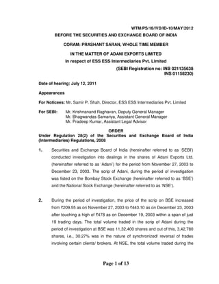 Page 1 of 13
WTM/PS/16/IVD/ID-10/MAY/2012
BEFORE THE SECURITIES AND EXCHANGE BOARD OF INDIA
CORAM: PRASHANT SARAN, WHOLE TIME MEMBER
IN THE MATTER OF ADANI EXPORTS LIMITED
In respect of ESS ESS Intermediaries Pvt. Limited
(SEBI Registration no: INB 021135638
INS 01158230)
Date of hearing: July 12, 2011
Appearances
For Noticees: Mr. Samir P. Shah, Director, ESS ESS Intermediaries Pvt. Limited
For SEBI: Mr. Krishnanand Raghavan, Deputy General Manager
Mr. Bhagwandas Samariya, Assistant General Manager
Mr. Pradeep Kumar, Assistant Legal Advisor
ORDER
Under Regulation 28(2) of the Securities and Exchange Board of India
(Intermediaries) Regulations, 2008
1. Securities and Exchange Board of India (hereinafter referred to as ‘SEBI’)
conducted investigation into dealings in the shares of Adani Exports Ltd.
(hereinafter referred to as ‘Adani’) for the period from November 27, 2003 to
December 23, 2003. The scrip of Adani, during the period of investigation
was listed on the Bombay Stock Exchange (hereinafter referred to as ‘BSE’)
and the National Stock Exchange (hereinafter referred to as ‘NSE’).
2. During the period of investigation, the price of the scrip on BSE increased
from `209.55 as on November 27, 2003 to `443.10 as on December 23, 2003
after touching a high of `478 as on December 19, 2003 within a span of just
19 trading days. The total volume traded in the scrip of Adani during the
period of investigation at BSE was 11,32,400 shares and out of this, 3,42,780
shares, i.e., 30.27% was in the nature of synchronized/ reversal of trades
involving certain clients/ brokers. At NSE, the total volume traded during the
 