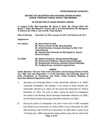 Page 1 of 23
WTM/PS/68/IVD/ID-10/FEB/2012
BEFORE THE SECURITIES AND EXCHANGE BOARD OF INDIA
CORAM: PRASHANT SARAN, WHOLE TIME MEMBER
IN THE MATTER OF ADANI EXPORTS LIMITED
In respect of Ms. Bela Kayastha, Mr. Samir P. Shah, Ms. Falguni Shah, Mr.
Manoj T. Shah, M/s Rajesh N. Jhaveri, M/s V & S Intermediaries, Mr. Mangeram
S. Sharma, Mr. Dilip C. Jain and Mr. Tejas Ghelani
Date of Hearing: December 16, 2010, January 10, 2011 and February 28, 2011
Appearance
For noticee: Mr. Samir Shah for Self
Mr. Piyush Jhaveri for Ms. Bela Kayastha
Mr. Anish Kharidia, Company Secretary for M/s V & S
Intermediaries
Mr. Deepak Shah Advocate for M/s Rajesh N. Jhaveri
None for others
For SEBI: Ms. Medha Sonparote, Deputy General Manager
Mr. Krishnanand Raghvan, Deputy General Manager
Mr. Bhagwandas Samariya, Assistant General Manager
Mr. Pradeep Kumar, Assistant Legal Adviser
ORDER
Under Sections 11B and 11(4) of the Securities and Exchange Board of India
Act, 1992 read with Regulation 11 of the Securities and Exchange Board of
India (Prohibition of Fraudulent and Unfair Trade Practices Relating to
Securities Market) Regulations, 2003.
1. Securities and Exchange Board of India (hereinafter referred to as ‘SEBI’)
conducted investigation into dealings in the shares of Adani Exports Ltd.
(hereinafter referred to as ‘Adani’) for the period from November 27, 2003 to
December 23, 2003. The scrip of Adani, during the period of investigation
was listed on the Bombay Stock Exchange (hereinafter referred to as ‘BSE’)
and the National Stock Exchange (hereinafter referred to as ‘NSE’).
2. During the period of investigation, the price of the scrip on BSE increased
from `209.55 as on November 27, 2003 to `443.10 as on December 23, 2003
after touching a high of `478 as on December 19, 2003 within a span of just
19 trading days. SEBI analyzed the trading details along with the data of the
 