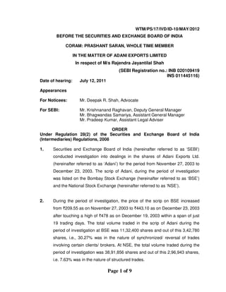 Page 1 of 9
WTM/PS/17/IVD/ID-10/MAY/2012
BEFORE THE SECURITIES AND EXCHANGE BOARD OF INDIA
CORAM: PRASHANT SARAN, WHOLE TIME MEMBER
IN THE MATTER OF ADANI EXPORTS LIMITED
In respect of M/s Rajendra Jayantilal Shah
(SEBI Registration no.: INB 020109419
INS 011445116)
Date of hearing: July 12, 2011
Appearances
For Noticees: Mr. Deepak R. Shah, Advocate
For SEBI: Mr. Krishnanand Raghavan, Deputy General Manager
Mr. Bhagwandas Samariya, Assistant General Manager
Mr. Pradeep Kumar, Assistant Legal Adviser
ORDER
Under Regulation 28(2) of the Securities and Exchange Board of India
(Intermediaries) Regulations, 2008
1. Securities and Exchange Board of India (hereinafter referred to as ‘SEBI’)
conducted investigation into dealings in the shares of Adani Exports Ltd.
(hereinafter referred to as ‘Adani’) for the period from November 27, 2003 to
December 23, 2003. The scrip of Adani, during the period of investigation
was listed on the Bombay Stock Exchange (hereinafter referred to as ‘BSE’)
and the National Stock Exchange (hereinafter referred to as ‘NSE’).
2. During the period of investigation, the price of the scrip on BSE increased
from `209.55 as on November 27, 2003 to `443.10 as on December 23, 2003
after touching a high of `478 as on December 19, 2003 within a span of just
19 trading days. The total volume traded in the scrip of Adani during the
period of investigation at BSE was 11,32,400 shares and out of this 3,42,780
shares, i.e., 30.27% was in the nature of synchronized/ reversal of trades
involving certain clients/ brokers. At NSE, the total volume traded during the
period of investigation was 38,91,856 shares and out of this 2,96,943 shares,
i.e. 7.63% was in the nature of structured trades.
 