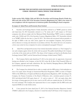Page 1 of 2
WTM/PS/CFD/19/JULY/2013
BEFORE THE SECURITIES AND EXCHANGE BOARD OF INDIA
CORAM : PRASHANT SARAN, WHOLE TIME MEMBER
ORDER
Under section 11(1), 11(2)(j), 11(4) and 11B of the Securities and Exchange Board of India Act,
1992 read with section 12A of the Securities Contracts (Regulation) Act, 1956 in the matter of
non-compliance with the requirement of minimum public shareholding by listed companies
In respect of Adani Ports and Economic Zone Limited
1. Securities and Exchange Board of India (hereinafter referred to as "SEBI") passed an interim
order dated June 04, 2013 (hereinafter referred to as "the interim order ") with respect to 105 listed
companies who did not comply with the Minimum Public Shareholding ("MPS") norms as stipulated
under rules 19(2)(b) and 19A of the Securities Contracts (Regulation) Rules, 1957 (hereinafter referred
to as "SCRR") within the due date i.e., June 03, 2013. The interim order was passed without prejudice to
the right of SEBI to take any other action, against the non-compliant companies, their promoters
and/or directors or issuing such directions in accordance with law. The interim order was to be treated as
a show cause notice by those companies for action contemplated in paragraph 18 thereof.
2. Adani Ports and Special Economic Zone Limited (hereinafter referred to as "the Company") is
one such company against whom the interim order was passed. The public shareholding in the Company
on the date of the interim order was 22.50%. The shares of the Company are listed on the Bombay Stock
Exchange Limited ("BSE") and the National Stock Exchange of India Limited ("NSE").
3. The Company filed its reply dated June 07, 2013 to the interim order. An opportunity of personal
hearing was afforded to the Company on July 08, 2013, when Mr. B. Ravi, Chief Financial Officer of
the Company, appeared and made submissions. Mr. Ajay Pancholi, Managing Director, DSP Merrill
Lynch Limited, was also present in the hearing.
4. The Company has submitted that in order to comply with the MPS norms, it had undertaken an
issue of its equity shares through an Institutional Placement Programme ("IPP") in terms of Chapter
VIIIA of the SEBI (Issue of Capital and Disclosure Requirements) Regulations, 2009. According to the
Company, the Finance Committee of the Board of Directors, vide a resolution passed on June 07,
2013, had allotted 6,66,57,520 equity shares of 2/- each at a price of 150/- per equity share, after
the receipt of listing approvals (for the shares issued in the IPP, which were tradable from June 10, 2013) from
the stock exchanges. The Company also represented that it is now compliant with the MPS norms and
requested SEBI not to take further action.
5. I have perused the letter dated June 07, 2013 of the National Securities Depository Limited
("NSDL") addressed to the Company, wherein it is stated that 6,66,57,520 shares of the Company were
 