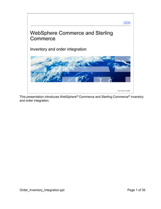 WebSphere Commerce and Sterling
Commerce
Inventory and order integration

© 2012 IBM Corporation

This presentation introduces WebSphere® Commerce and Sterling Commerce® inventory
and order integration.

Order_Inventory_Integration.ppt

Page 1 of 35


 