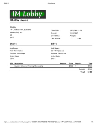 2/9/2014

Order Invoice

IMLobby Invoice
IMLobby
100 Lakeforest Blvd, Suite 610
Gaithersburg, MD

Order Date:

2/8/2014 8:23 PM

Order Id:

222587247

US

Order Status:

Accepted

20877

Card Number:

************5348

Ship To

Bill To

Jack Graves

Jack Graves

2819 Wimpole Ave

2819 Wimpole Ave

Knoxville, Tennessee

Knoxville, Tennessee

United States

United States

37914

37914

SKU

Description
IMLobby Software + Training Membership

Options

Price

Quantity

Total

$1.00

1

$1.00
Subtotal

$1.00

Total

$1.00

http://www.mcssl.com/SecureCart/Invoice.aspx?mid=C03E3015-5F80-43F9-B81E-0F2C0093BF52&sctoken=5ff71a3b537841fda0e4cc77c9183278

1/1

 