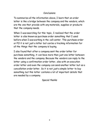 8
Conclusions
To summarize all the information above, I learn that an order
letter is like a bridge between the company and the vendors, which
are the one that provide with any materials, supplies or products
that the company needs.
When I was searching for this topic, I realized that the order
letter is also known as purchase order something that I used
before when I was working in the call center. This purchase order
or PO it is not just a letter but can be a tracking information for
all the things that the company is buying.
I also found that after a company sent the order letter for
purchase something, it can have more than just one letter between
the vendors and the company. Because the vendors can reply to the
letter using a confirmation order letter, also with an execution
order letter and even the company can send another letter but as a
cancellation order letter. So it is not just a simple letter to buy
something but this letter contains a lot of important details that
are needed by a company.
Special thanks
 