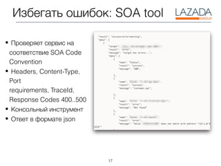 17
Избегать ошибок: SOA tool
• Проверяет сервис на
соответствие SOA Code
Convention
• Headers, Content-Type,
Port
requirements, TraceId,
Response Codes 400..500
• Консольный инструмент
• Ответ в формате json
 