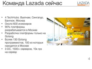 Команда Lazada сейчас
• 4 TechHubs: Вьетнам, Сингапур,
Бангкок, Москва
• Около 600 инженеров
• 90% платформы
разрабатывается в Москве
• Разработка платформы только на
Golang
• Более 130 Golang
программистов, 100 из которых
находятся в Москве
• 3 DC, 1500+ серверов, 10к rps
на сервер
4
 
