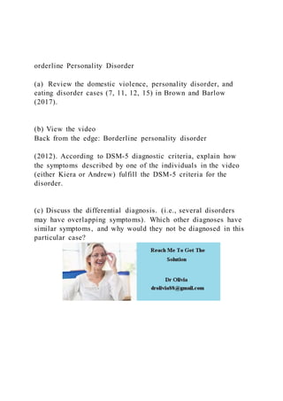 orderline Personality Disorder
(a) Review the domestic violence, personality disorder, and
eating disorder cases (7, 11, 12, 15) in Brown and Barlow
(2017).
(b) View the video
Back from the edge: Borderline personality disorder
(2012). According to DSM-5 diagnostic criteria, explain how
the symptoms described by one of the individuals in the video
(either Kiera or Andrew) fulfill the DSM-5 criteria for the
disorder.
(c) Discuss the differential diagnosis. (i.e., several disorders
may have overlapping symptoms). Which other diagnoses have
similar symptoms, and why would they not be diagnosed in this
particular case?
 