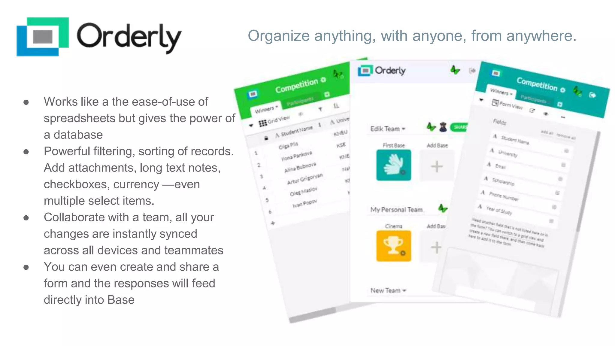 Organize anything, with anyone, from anywhere.
● Works like a the ease-of-use of
spreadsheets but gives the power of
a database
● Powerful filtering, sorting of records.
Add attachments, long text notes,
checkboxes, currency —even
multiple select items.
● Collaborate with a team, all your
changes are instantly synced
across all devices and teammates
● You can even create and share a
form and the responses will feed
directly into Base
 