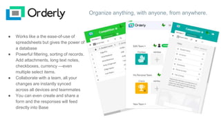 Organize anything, with anyone, from anywhere.
● Works like a the ease-of-use of
spreadsheets but gives the power of
a database
● Powerful filtering, sorting of records.
Add attachments, long text notes,
checkboxes, currency —even
multiple select items.
● Collaborate with a team, all your
changes are instantly synced
across all devices and teammates
● You can even create and share a
form and the responses will feed
directly into Base
 