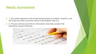 Needs Assessment 
 1. Our needs assessment will include giving quizzes to students, teachers, and 
the child care staff to see how aware of the problem they are 
 2. The quiz will also ask them to write about what they actually find 
themselves doing at dismissal 
 