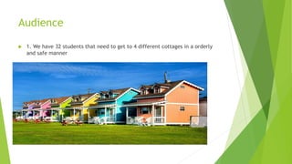 Audience 
 1. We have 32 students that need to get to 4 different cottages in a orderly 
and safe manner 
 