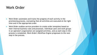 Work Order

   Work Order automates and tracks the progress of each activity in the
    provisioning process, overseeing ...