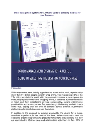 Order Management Systems 101: A Useful Guide to Selecting the Best for
your Business
Introduction
While consumers were initially apprehensive about online retail, reports today
show that 2.14 billion people currently shop online. That makes up 27.6% of the
7.74 billion people in the world, which is a dramatic increase in recent years. As
more people grow comfortable shopping online, it becomes a preferred means
of retail, and their expectations develop considerably, surging eCommerce
growth within and across borders. But, even though this is every retailer's dream
come true, coping with the level of demand across different eCommerce
platforms and markets is easier said than done.
In addition to the demand for product availability, the desire for a faster,
seamless experience is the need of the hour. When consumers have an
enjoyable experience purchasing products from actors, they naturally feel they
are committed to lifetime value and relationships with them. In fact, 50% of
 