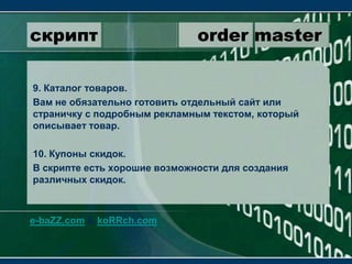 скрипт                 order master9. Каталог товаров.Вам не обязательно готовить отдельный сайт или страничку с подробным рекламным текстом, который описывает товар.10. Купоны скидок.В скрипте есть хорошие возможности для создания различных скидок.e-baZZ.com & koRRch.com