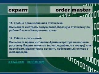 скрипт                 order master11. Удобно организованная статистика.Вы можете смотреть самую разнообразную статистику по работе Вашего Интернет-магазина.12. Работа с рассылкой.Вы можете прямо из Панели Администратора выполнять рассылку Вашим клиентам (по определённому товару) или партнёрам. Можно также вставить собственный список e-mail адресов.e-baZZ.com & koRRch.com