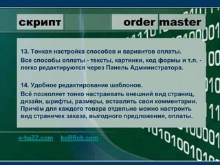 скрипт                 order master13. Тонкая настройка способов и вариантов оплаты.Все способы оплаты - тексты, картинки, код формы и т.п. - легко редактируются через Панель Администратора.14. Удобное редактирование шаблонов.Всё позволяет тонко настраивать внешний вид страниц, дизайн, шрифты, размеры, вставлять свои комментарии. Причём для каждого товара отдельно можно настроить вид страничек заказа, выгодного предложения, оплаты.e-baZZ.com & koRRch.com