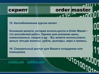 скрипт                 order master15. Автообновления курсов валют.Основная валюта, которая используется в OrderMaster - это российский рубль. Однако для указания цены, комиссионных, скидок и др. - Вы можете использовать целых четыре валюты: рубли, доллары, евро и гривны.16. Специальный доступ для Вашего сотрудника или помощника.e-baZZ.com & koRRch.com