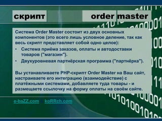 скрипт                 order masterСистема OrderMaster состоит из двух основных компонентов (это всего лишь условное деление, так как весь скрипт представляет собой одно целое):Система приёма заказов, оплаты и автодоставки товаров ("магазин").Двухуровневая партнёрская программа ("партнёрка").Вы устанавливаете PHP-скрипт OrderMaster на Ваш сайт, настраиваете его интеграцию (взаимодействие) с платёжными системами, добавляете туда товары - и размещаете ссылочку на форму оплаты на своём сайте.e-baZZ.com & koRRch.com