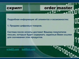 скрипт                 order masterПодробная информация об элементах и возможностях:1. Продажа цифровых товаров.Система после оплаты доставит Вашему покупателю письмо, которые будет содержать заданные Вами ссылки для скачивания этих продуктов.e-baZZ.com & koRRch.com