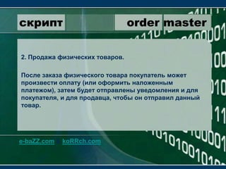 скрипт                 order master2. Продажа физических товаров.После заказа физического товара покупатель может произвести оплату (или оформить наложенным платежом), затем будет отправлены уведомления и для покупателя, и для продавца, чтобы он отправил данный товар.e-baZZ.com & koRRch.com