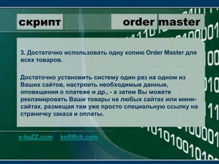 скрипт                 order master3. Достаточно использовать одну копию OrderMaster для всех товаров.Достаточно установить систему один раз на одном из Ваших сайтов, настроить необходимые данные, оповещения о платеже и др., - а затем Вы можете рекламировать Ваши товары на любых сайтах или мини-сайтах, размещая там уже просто специальную ссылку на страничку заказа и оплаты.e-baZZ.com & koRRch.com